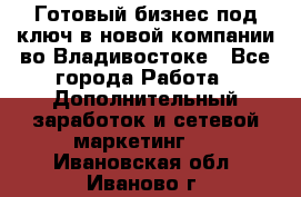 Готовый бизнес под ключ в новой компании во Владивостоке - Все города Работа » Дополнительный заработок и сетевой маркетинг   . Ивановская обл.,Иваново г.